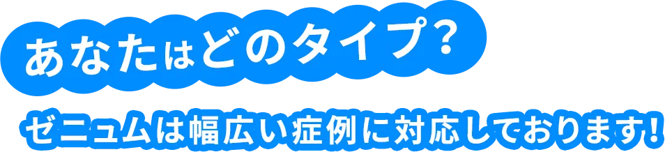 あなたはどのタイプ？ゼニュムは幅広い症例に対応しております！