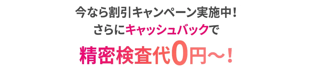 今なら割引キャンペーン実施中！さらにキャッシュバックで精密検査代0円～！